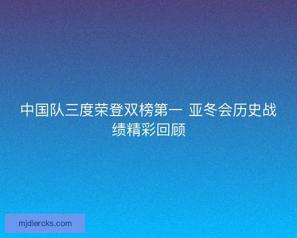 中国队三度荣登双榜第一 亚冬会历史战绩精彩回顾 中国队三度荣登双榜第一 亚冬会历史战绩精彩回顾