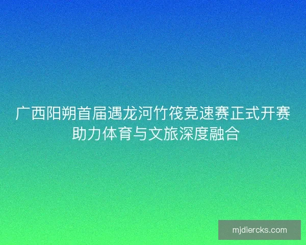 广西阳朔首届遇龙河竹筏竞速赛正式开赛 助力体育与文旅深度融合