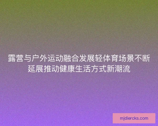 露营与户外运动融合发展轻体育场景不断延展推动健康生活方式新潮流
