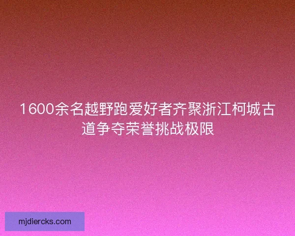 1600余名越野跑爱好者齐聚浙江柯城古道争夺荣誉挑战极限