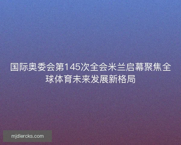 国际奥委会第145次全会米兰启幕聚焦全球体育未来发展新格局