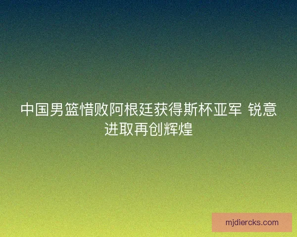 中国男篮惜败阿根廷获得斯杯亚军 锐意进取再创辉煌