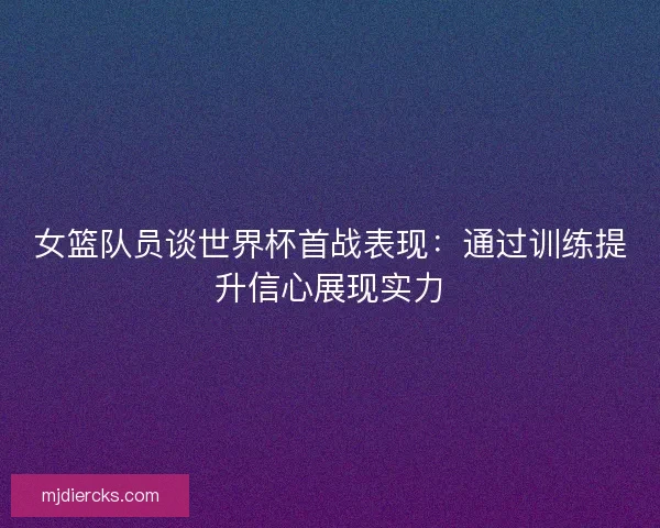 女篮队员谈世界杯首战表现:通过训练提升信心展现实力 女篮队员谈世界杯首战表现:通过训练提升信心展现实力