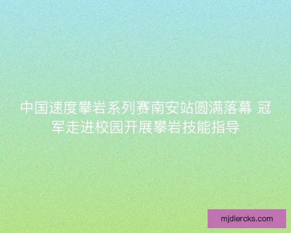 中国速度攀岩系列赛南安站圆满落幕 冠军走进校园开展攀岩技能指导