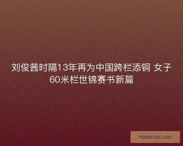 刘俊茜时隔13年再为中国跨栏添铜 女子60米栏世锦赛书新篇