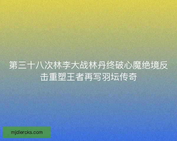 第三十八次林李大战林丹终破心魔绝境反击重塑王者再写羽坛传奇